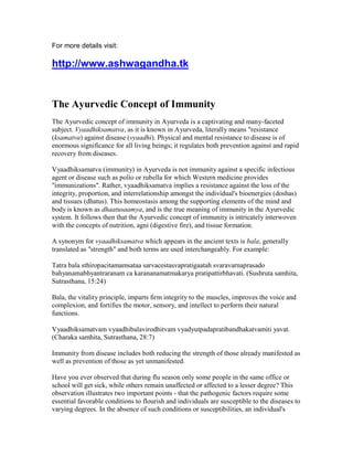 For more details visit:

http://www.ashwagandha.tk


The Ayurvedic Concept of Immunity
The Ayurvedic concept of immunity in Ayurveda is a captivating and many-faceted
subject. Vyaadhiksamatva, as it is known in Ayurveda, literally means "resistance
(ksamatva) against disease (vyaadhi). Physical and mental resistance to disease is of
enormous significance for all living beings; it regulates both prevention against and rapid
recovery from diseases.

Vyaadhiksamatva (immunity) in Ayurveda is not immunity against a specific infectious
agent or disease such as polio or rubella for which Western medicine provides
"immunizations". Rather, vyaadhiksamatva implies a resistance against the loss of the
integrity, proportion, and interrelationship amongst the individual's bioenergies (doshas)
and tissues (dhatus). This homeostasis among the supporting elements of the mind and
body is known as dhaatusaamya, and is the true meaning of immunity in the Ayurvedic
system. It follows then that the Ayurvedic concept of immunity is intricately interwoven
with the concepts of nutrition, agni (digestive fire), and tissue formation.

A synonym for vyaadhiksamatva which appears in the ancient texts is bala, generally
translated as "strength" and both terms are used interchangeably. For example:

Tatra bala sthiropacitamamsataa sarvacestasvapratigaatah svaravarnaprasado
bahyanamabhyantraranam ca karananamatmakarya pratipattirbhavati. (Sushruta samhita,
Sutrasthana, 15:24)

Bala, the vitality principle, imparts firm integrity to the muscles, improves the voice and
complexion, and fortifies the motor, sensory, and intellect to perform their natural
functions.

Vyaadhiksamatvam vyaadhibalavirodhitvam vyadyutpadapratibandhakatvamiti yavat.
(Charaka samhita, Sutrasthana, 28:7)

Immunity from disease includes both reducing the strength of those already manifested as
well as prevention of those as yet unmanifested.

Have you ever observed that during flu season only some people in the same office or
school will get sick, while others remain unaffected or affected to a lesser degree? This
observation illustrates two important points - that the pathogenic factors require some
essential favorable conditions to flourish and individuals are susceptible to the diseases to
varying degrees. In the absence of such conditions or susceptibilities, an individual's
 
