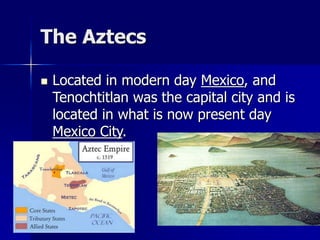 The Aztecs
 Located in modern day Mexico, and
Tenochtitlan was the capital city and is
located in what is now present day
Mexico City.
 