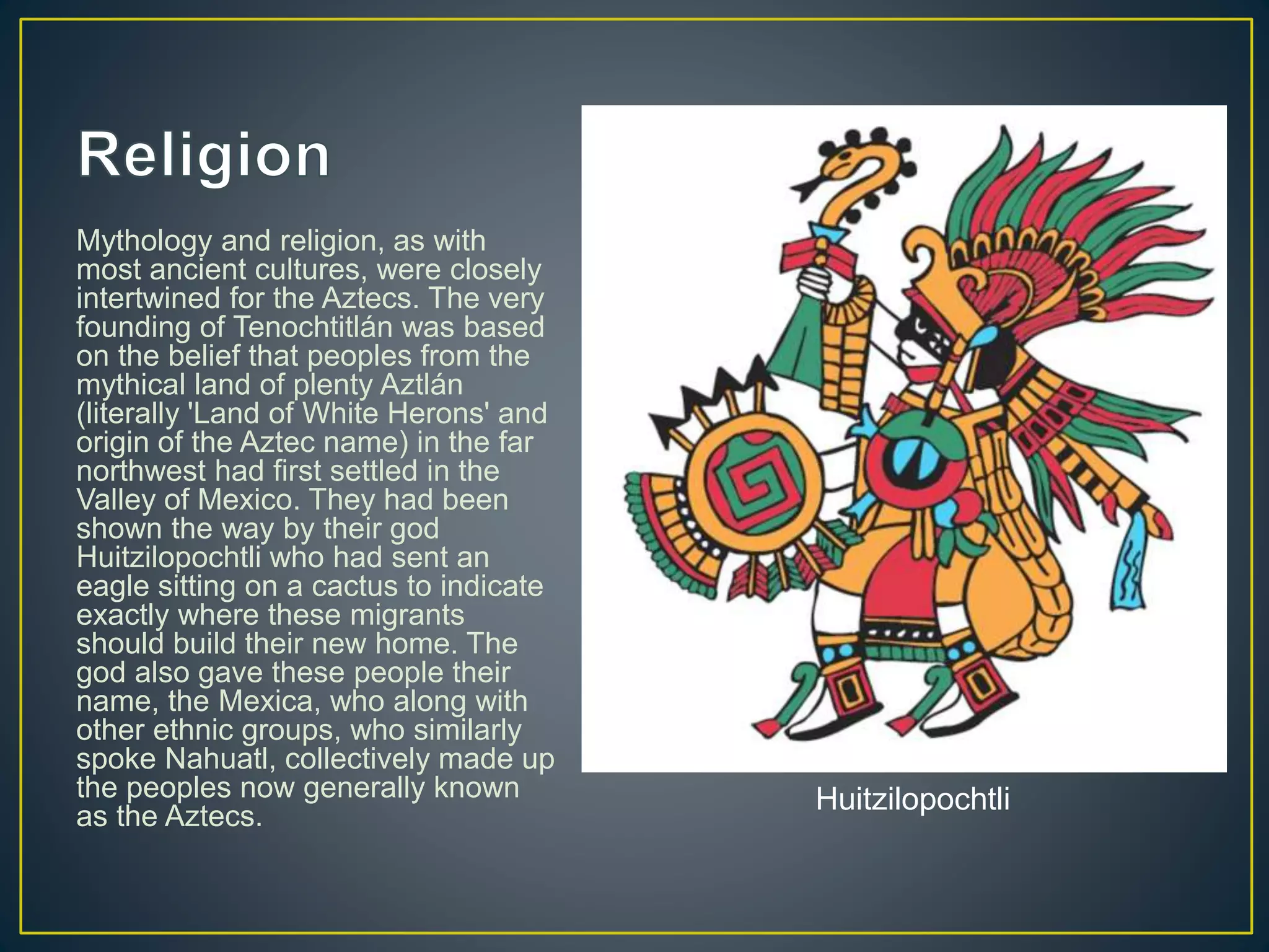 Mythology and religion, as with
most ancient cultures, were closely
intertwined for the Aztecs. The very
founding of Tenochtitlán was based
on the belief that peoples from the
mythical land of plenty Aztlán
(literally 'Land of White Herons' and
origin of the Aztec name) in the far
northwest had first settled in the
Valley of Mexico. They had been
shown the way by their god
Huitzilopochtli who had sent an
eagle sitting on a cactus to indicate
exactly where these migrants
should build their new home. The
god also gave these people their
name, the Mexica, who along with
other ethnic groups, who similarly
spoke Nahuatl, collectively made up
the peoples now generally known
as the Aztecs.
Huitzilopochtli
 