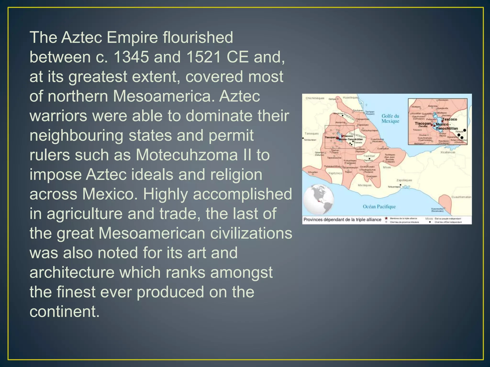 The Aztec Empire flourished
between c. 1345 and 1521 CE and,
at its greatest extent, covered most
of northern Mesoamerica. Aztec
warriors were able to dominate their
neighbouring states and permit
rulers such as Motecuhzoma II to
impose Aztec ideals and religion
across Mexico. Highly accomplished
in agriculture and trade, the last of
the great Mesoamerican civilizations
was also noted for its art and
architecture which ranks amongst
the finest ever produced on the
continent.
 