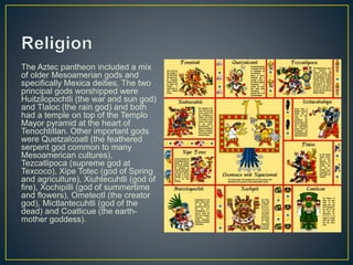 The Aztec pantheon included a mix
of older Mesoamerian gods and
specifically Mexica deities. The two
principal gods worshipped were
Huitzilopochtli (the war and sun god)
and Tlaloc (the rain god) and both
had a temple on top of the Templo
Mayor pyramid at the heart of
Tenochtitlan. Other important gods
were Quetzalcoatl (the feathered
serpent god common to many
Mesoamerican cultures),
Tezcatlipoca (supreme god at
Texcoco), Xipe Totec (god of Spring
and agriculture), Xiuhtecuhtli (god of
fire), Xochipilli (god of summertime
and flowers), Ometeotl (the creator
god), Mictlantecuhtli (god of the
dead) and Coatlicue (the earth-
mother goddess).
 