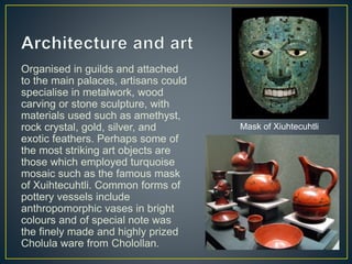 Organised in guilds and attached
to the main palaces, artisans could
specialise in metalwork, wood
carving or stone sculpture, with
materials used such as amethyst,
rock crystal, gold, silver, and
exotic feathers. Perhaps some of
the most striking art objects are
those which employed turquoise
mosaic such as the famous mask
of Xuihtecuhtli. Common forms of
pottery vessels include
anthropomorphic vases in bright
colours and of special note was
the finely made and highly prized
Cholula ware from Cholollan.
Mask of Xiuhtecuhtli
 