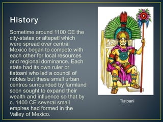 Sometime around 1100 CE the
city-states or altepetl which
were spread over central
Mexico began to compete with
each other for local resources
and regional dominance. Each
state had its own ruler or
tlatoani who led a council of
nobles but these small urban
centres surrounded by farmland
soon sought to expand their
wealth and influence so that by
c. 1400 CE several small
empires had formed in the
Valley of Mexico.
Tlatoani
 