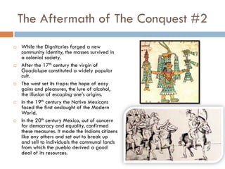 The Aftermath of The Conquest #2
   While the Dignitaries forged a new
    community identity, the masses survived in
    a colonial society.
   After the 17th century the virgin of
    Guadalupe constituted a widely popular
    cult.
   The west set its traps: the hope of easy
    gains and pleasures, the lure of alcohol,
    the illusion of escaping one’s origins.
   In the 19th century the Native Mexicans
    faced the first onslaught of the Modern
    World.
   In the 20th century Mexico, out of concern
    for democracy and equality, confirmed
    these measures. It made the Indians citizens
    like any others and set out to break up
    and sell to individuals the communal lands
    from which the pueblo derived a good
    deal of its resources.
 