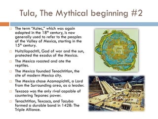 Tula, The Mythical beginning #2
   The term “Aztec,” which was again
    adopted in the 18th century, is now
    generally used to refer to the peoples
    of the Valley of Mexico, starting in the
    15th century.
   Huitzilopochtli, God of war and the sun,
    protected the exodus of the Mexica.
   The Mexica roasted and ate the
    reptiles.
   The Mexica founded Tenochtitlan, the
    site of modern Mexico city.
   The Mexica chose Acamapichtli, a Lord
    from the Surrounding area, as a leader.
   Texcoco was the only rival capable of
    countering Tepanec power.
   Tenochtitlan, Texcoco, and Tacuba
    formed a durable bond in 1428: The
    Triple Alliance.
 