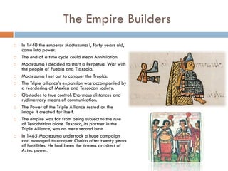 The Empire Builders
   In 1440 the emperor Moctezuma I, forty years old,
    came into power.
   The end of a time cycle could mean Annihilation.
   Moctezuma I decided to start a Perpetual War with
    the people of Puebla and Tlaxcala.
   Moctezuma I set out to conquer the Tropics.
   The Triple alliance’s expansion was accompanied by
    a reordering of Mexica and Texcocan society.
   Obstacles to true control: Enormous distances and
    rudimentary means of communication.
   The Power of the Triple Alliance rested on the
    image it created for itself.
   The empire was far from being subject to the rule
    of Tenochtitlan alone. Texcoco, its partner in the
    Triple Alliance, was no mere second best.
   In 1465 Moctezuma undertook a huge campaign
    and managed to conquer Chalco after twenty years
    of hostilities. He had been the tireless architect of
    Aztec power.
 