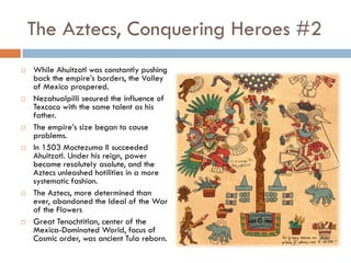 The Aztecs, Conquering Heroes #2
   While Ahuitzotl was constantly pushing
    back the empire’s borders, the Valley
    of Mexico prospered.
   Nezahualpilli secured the influence of
    Texcoco with the same talent as his
    father.
   The empire’s size began to cause
    problems.
   In 1503 Moctezuma II succeeded
    Ahuitzotl. Under his reign, power
    became resolutely asolute, and the
    Aztecs unleashed hotilities in a more
    systematic fashion.
   The Aztecs, more determined than
    ever, abandoned the Ideal of the War
    of the Flowers
   Great Tenochtitlan, center of the
    Mexica-Dominated World, focus of
    Cosmic order, was ancient Tula reborn.
 