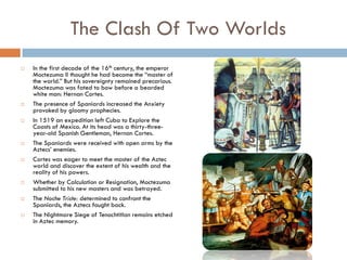 The Clash Of Two Worlds
   In the first decade of the 16th century, the emperor
    Moctezuma II thought he had become the “master of
    the world.” But his sovereignty remained precarious.
    Moctezuma was fated to bow before a bearded
    white man: Hernan Cortes.
   The presence of Spaniards increased the Anxiety
    provoked by gloomy prophecies.
   In 1519 an expedition left Cuba to Explore the
    Coasts of Mexico. At its head was a thirty-three-
    year-old Spanish Gentleman, Hernan Cortes.
   The Spaniards were received with open arms by the
    Aztecs’ enemies.
   Cortes was eager to meet the master of the Aztec
    world and discover the extent of his wealth and the
    reality of his powers.
   Whether by Calculation or Resignation, Moctezuma
    submitted to his new masters and was betrayed.
   The Noche Triste: determined to confront the
    Spaniards, the Aztecs fought back.
   The Nightmare Siege of Tenochtitlan remains etched
    in Aztec memory.
 