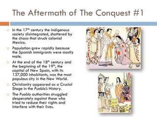 The Aftermath of The Conquest #1
   In the 17th century the indigenous
    society disintegrated, shattered by
    the chaos that struck colonial
    Mexico.
   Population grew rapidly because
    the Spanish immigrants were mostly
    male.
   At the end of the 18th century and
    the beginning of the 19th, the
    capital of New Spain, with its
    137,000 inhabitants, was the most
    populous city in the New World.
   Christianity appeared as a Crucial
    Stage in the Pueblo’s History.
   The Pueblo authorities struggled
    desperately against those who
    tried to reduce their rights and
    interfere with their lives.
 