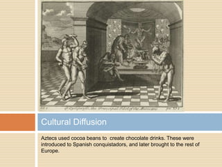 Aztecs used cocoa beans to  create chocolate drinks. These were introduced to Spanish conquistadors, and later brought to the rest of Europe.Cultural Diffusion