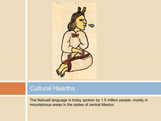 The Nahuatl language is today spoken by 1.5 million people, mostly in mountainous areas in the states of central Mexico.Cultural Hearths