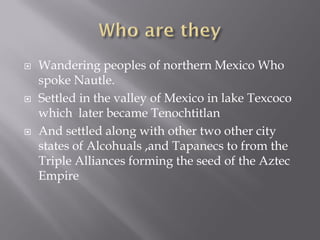    Wandering peoples of northern Mexico Who
    spoke Nautle.
   Settled in the valley of Mexico in lake Texcoco
    which later became Tenochtitlan
   And settled along with other two other city
    states of Alcohuals ,and Tapanecs to from the
    Triple Alliances forming the seed of the Aztec
    Empire
 