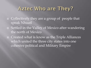    Collectively they are a group of people that
    speak Nhuatl
   Settled in the Valley of Mexico after wandering
    the north of Mexico
   Created what is know as the Triple Alliances
    which united the three city states into one
    cohesive political and Military Empire
 
