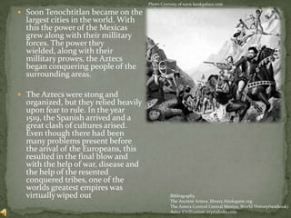 Photo Courtesy of www.bookpalace.comSoon Tenochtitlan became on the largest cities in the world. With this the power of the Mexicas grew along with their millitary forces. The power they wielded, along with their millitaryprowes, the Aztecs began conquering people of the surrounding areas.The Aztecs were stong and organized, but they relied heavily upon fear to rule. In the year 1519, the Spanish arrived and a great clash of cultures arised. Even though there had been many problems present before the arival of the Europeans, this resulted in the final blow and with the help of war, disease and the help of the resented conquered tribes, one of the worlds greatest empires was virtually wiped outBibliographyThe Ancient Aztecs, library.thinkquest.orgThe Aztecs Control Central Mexico, World History(textbook)Aztec Civilization, crystalinks.com