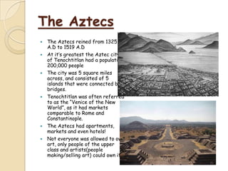 The Aztecs
   The Aztecs reined from 1325
    A.D to 1519 A.D
   At it’s greatest the Aztec city
    of Tenochtitlan had a population
    200,000 people
   The city was 5 square miles
    across, and consisted of 5
    islands that were connected by
    bridges.
   Tenochtitlan was often referred
    to as the “Venice of the New
    World”, as it had markets
    comparable to Rome and
    Constantinople.
   The Aztecs had apartments,
    markets and even hotels!
   Not everyone was allowed to own
    art, only people of the upper
    class and artists(people
    making/selling art) could own it.
 