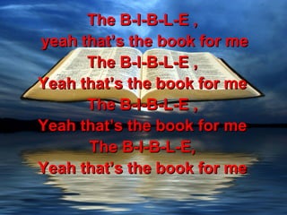 The B-I-B-L-E ,
yeah that’s the book for me
      The B-I-B-L-E ,
Yeah that’s the book for me
      The B-I-B-L-E ,
Yeah that’s the book for me
      The B-I-B-L-E,
Yeah that’s the book for me
 