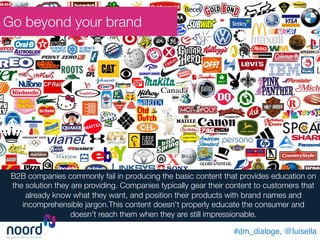 #dm_dialoge, @luisella!
Go beyond your brand
B2B companies commonly fail in producing the basic content that provides education on
the solution they are providing. Companies typically gear their content to customers that
already know what they want, and position their products with brand names and
incomprehensible jargon.This content doesn't properly educate the consumer and
doesn’t reach them when they are still impressionable. 
 