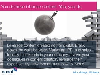 Leverage content created not for digital. Break
down the walls between Marketing, PR and sales.
Identify the experts in your company. Involve your
colleagues in content creation, leverage their
expertise. Try new formats like “how to” video. 
You do have inhouse content. Yes, you do.
#dm_dialoge, @luisella!
 