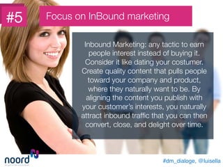 #dm_dialoge, @luisella!
Inbound Marketing: any tactic to earn
people interest instead of buying it.
Consider it like dating your costumer.
Create quality content that pulls people
toward your company and product,
where they naturally want to be. By
aligning the content you publish with
your customer’s interests, you naturally
attract inbound trafﬁc that you can then
convert, close, and delight over time.
#5
 Focus on InBound marketing
 