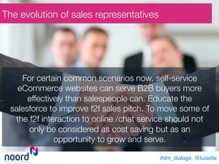 #dm_dialoge, @luisella!
For certain common scenarios now, self-service
eCommerce websites can serve B2B buyers more
effectively than salespeople can. Educate the
salesforce to improve f2f sales pitch. To move some of
the f2f interaction to online /chat service should not
only be considered as cost saving but as an
opportunity to grow and serve. 
The evolution of sales representatives
 