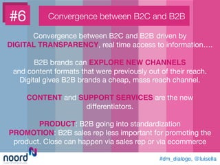 #6
 Convergence between B2C and B2B
Convergence between B2C and B2B driven by 
DIGITAL TRANSPARENCY, real time access to information…. 

B2B brands can EXPLORE NEW CHANNELS !
and content formats that were previously out of their reach.
Digital gives B2B brands a cheap, mass reach channel.

CONTENT and SUPPORT SERVICES are the new
diﬀerentiators.

PRODUCT: B2B going into standardization
PROMOTION: B2B sales rep less important for promoting the
product. Close can happen via sales rep or via ecommerce
#dm_dialoge, @luisella!
 