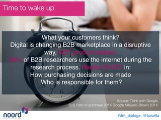 Time to wake up
#dm_dialoge, @luisella!
What your customers think? !
Digital is changing B2B marketplace in a disruptive
way, NOT product related.!
89% of B2B researchers use the internet during the
research process. Radical SHIFT in: !
How purchasing decisions are made !
Who is responsible for them?!
!
Source: Think with Google"
B2B Path to purchase 2014 Google Millward-Brown 2014
	
 