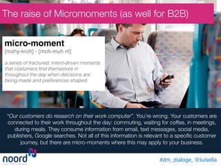 “Our customers do research on their work computer”. You’re wrong. Your customers are
connected to their work throughout the day: commuting, waiting for coffee, in meetings,
during meals. They consume information from email, text messages, social media,
publishers, Google searches. Not all of this information is relevant to a speciﬁc customer
journey, but there are micro-moments where this may apply to your business. 
micro-moment !
[mahy-kroh] - [moh-muh nt] !
!
a series of fractured, intent-driven moments
that costumers ﬁnd themselves in
throughout the day when decisions are
being made and preferences shaped.!
!
The raise of Micromoments (as well for B2B)
#dm_dialoge, @luisella!
 