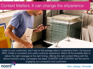 Listen to your customers, don’t rely on the average data to understand them. Go beyond
NPS. Create a consistent and useful customer experience. Match all the possible data to
deliver the right message at the right timing, offering the right content ﬁtting with the
device he/she’s using. Campaigns are dead. CONTEXT and CONTENT are the fuel for
engaging your prospects and customers.
Context Matters. It can change the eXperience
#dm_dialoge, @luisella!
 