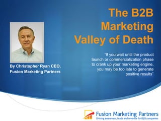 The B2B
Marketing
Valley of Death
By Christopher Ryan CEO,
Fusion Marketing Partners
“If you wait until the product
launch or commercialization phase
to crank up your marketing engine,
you may be too late to generate
positive results”
 