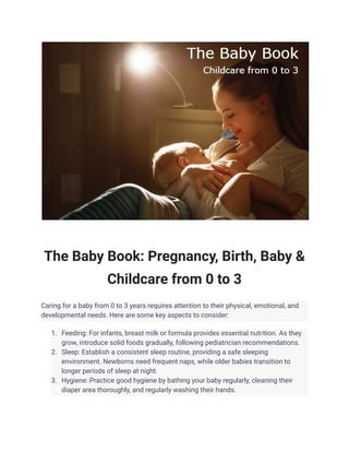 The Baby Book: Pregnancy, Birth, Baby &
Childcare from 0 to 3
Caring for a baby from 0 to 3 years requires attention to their physical, emotional, and
developmental needs. Here are some key aspects to consider:
1. Feeding: For infants, breast milk or formula provides essential nutrition. As they
grow, introduce solid foods gradually, following pediatrician recommendations.
2. Sleep: Establish a consistent sleep routine, providing a safe sleeping
environment. Newborns need frequent naps, while older babies transition to
longer periods of sleep at night.
3. Hygiene: Practice good hygiene by bathing your baby regularly, cleaning their
diaper area thoroughly, and regularly washing their hands.
 