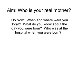 Aim: Who is your real mother? Do Now:  When and where were you born?  What do you know about the day you were born?  Who was at the hospital when you were born?  