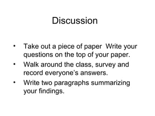 Discussion  Take out a piece of paper  Write your questions on the top of your paper.  Walk around the class, survey and record everyone’s answers. Write two paragraphs summarizing your findings.  