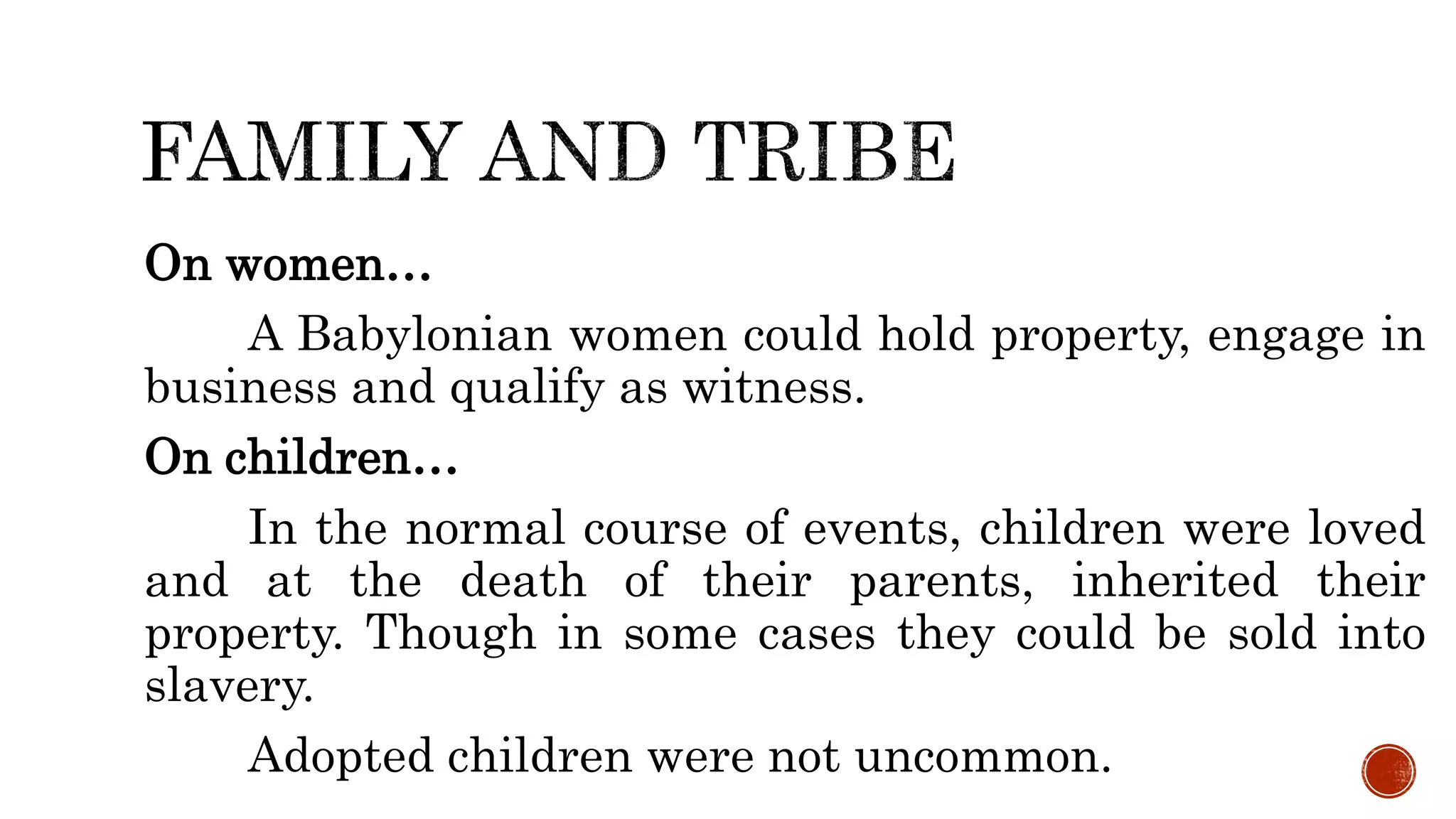 On women…
A Babylonian women could hold property, engage in
business and qualify as witness.
On children…
In the normal course of events, children were loved
and at the death of their parents, inherited their
property. Though in some cases they could be sold into
slavery.
Adopted children were not uncommon.
 