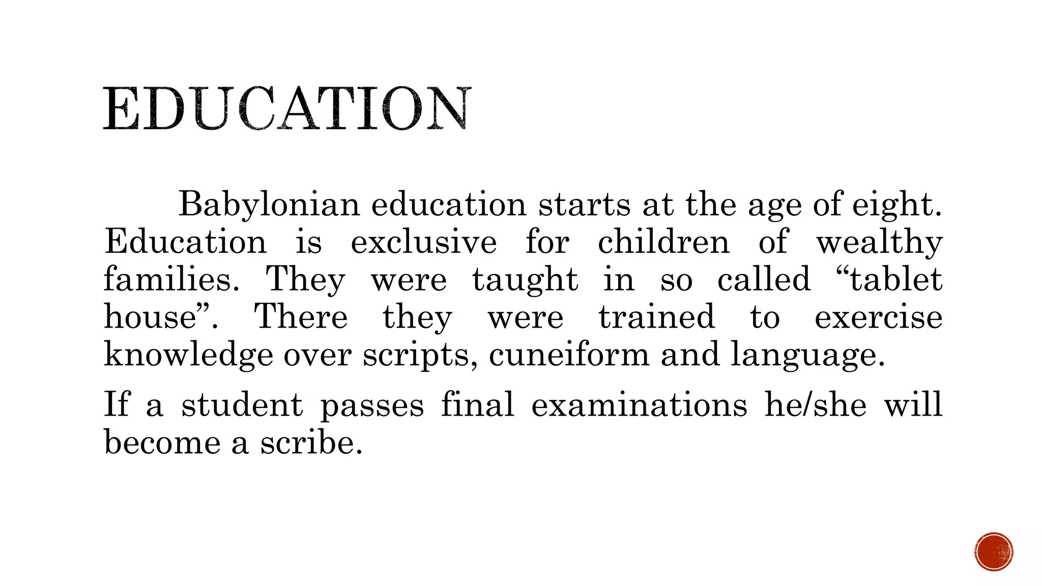 Babylonian education starts at the age of eight.
Education is exclusive for children of wealthy
families. They were taught in so called “tablet
house”. There they were trained to exercise
knowledge over scripts, cuneiform and language.
If a student passes final examinations he/she will
become a scribe.
 