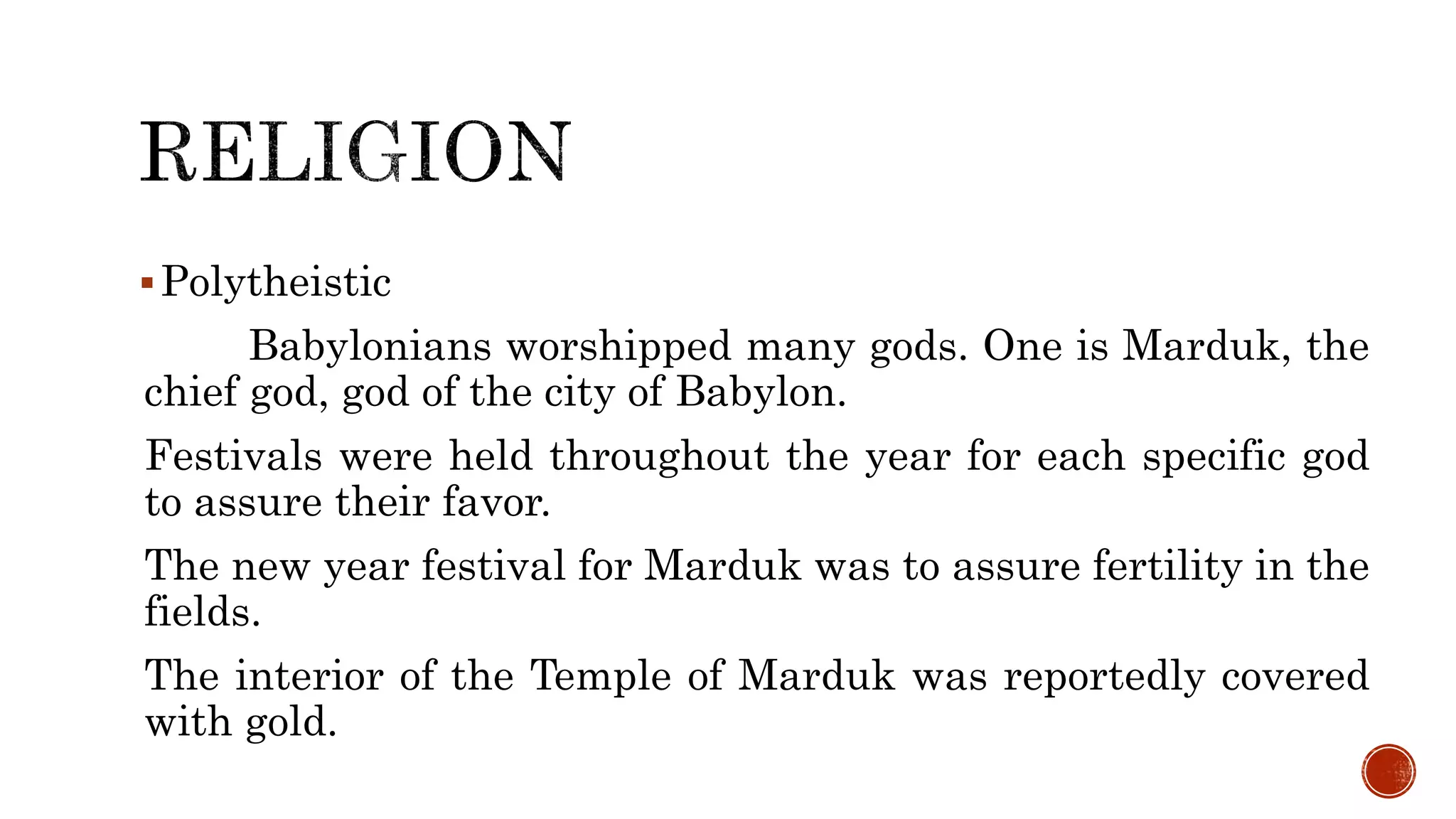 Polytheistic
Babylonians worshipped many gods. One is Marduk, the
chief god, god of the city of Babylon.
Festivals were held throughout the year for each specific god
to assure their favor.
The new year festival for Marduk was to assure fertility in the
fields.
The interior of the Temple of Marduk was reportedly covered
with gold.
 