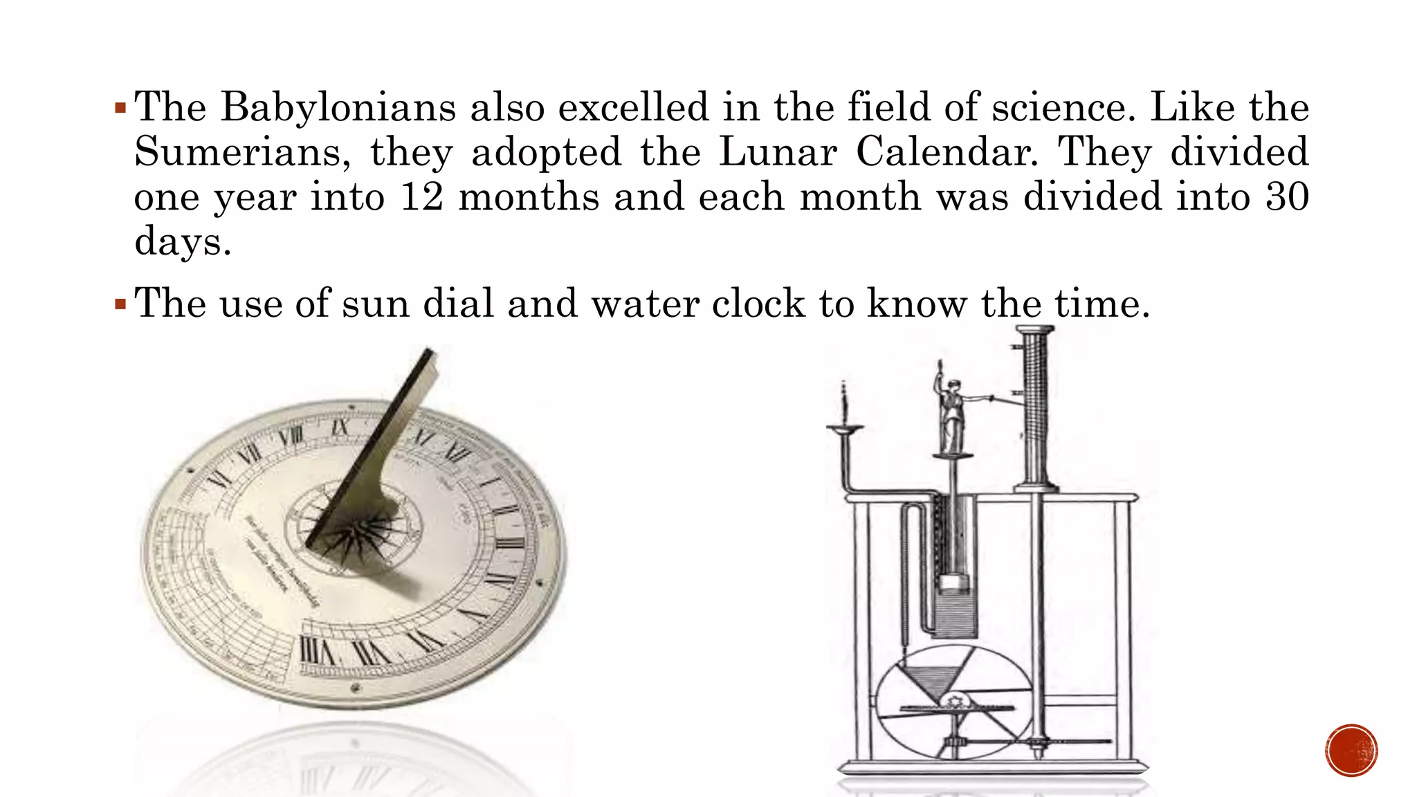 The Babylonians also excelled in the field of science. Like the
Sumerians, they adopted the Lunar Calendar. They divided
one year into 12 months and each month was divided into 30
days.
The use of sun dial and water clock to know the time.
 