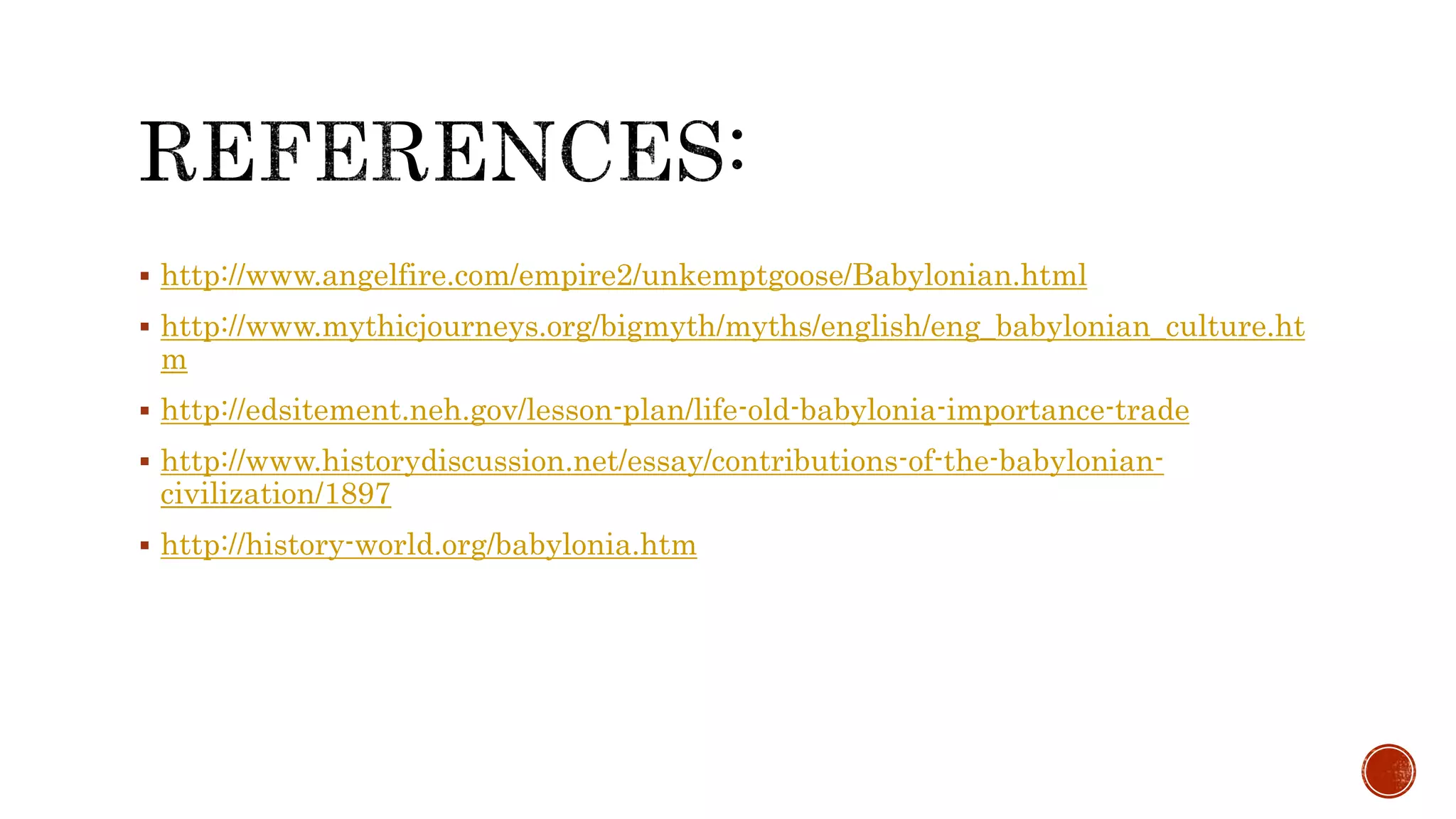  http://www.angelfire.com/empire2/unkemptgoose/Babylonian.html
 http://www.mythicjourneys.org/bigmyth/myths/english/eng_babylonian_culture.ht
m
 http://edsitement.neh.gov/lesson-plan/life-old-babylonia-importance-trade
 http://www.historydiscussion.net/essay/contributions-of-the-babylonian-
civilization/1897
 http://history-world.org/babylonia.htm
 