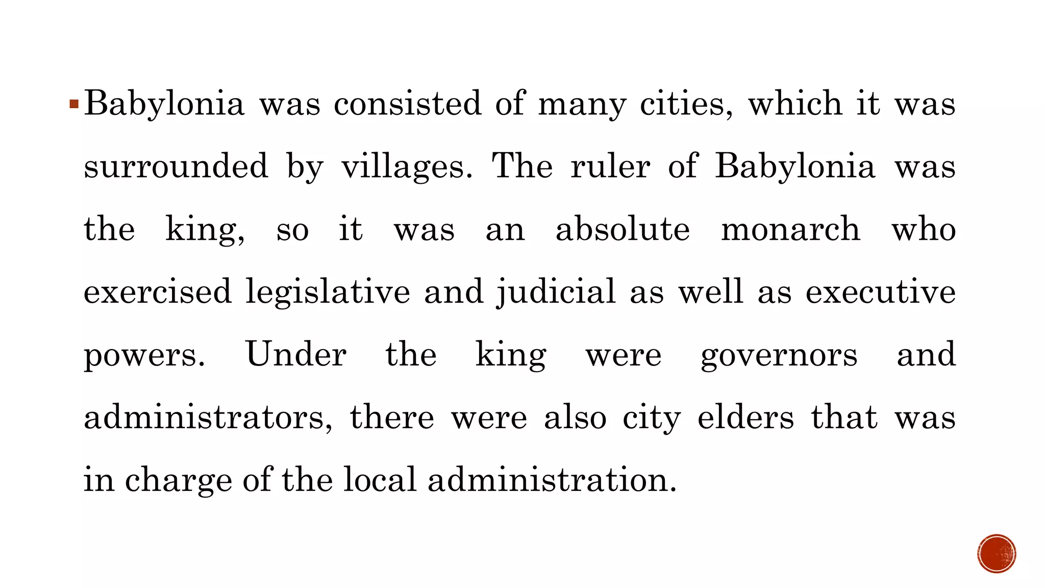 Babylonia was consisted of many cities, which it was
surrounded by villages. The ruler of Babylonia was
the king, so it was an absolute monarch who
exercised legislative and judicial as well as executive
powers. Under the king were governors and
administrators, there were also city elders that was
in charge of the local administration.
 
