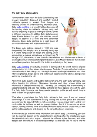 The Baby Lulu Clothing Line

For more than years now, the Baby Lulu clothing has
brought beautifully designed and carefully crafted
children's apparel to market. Their designs are
basically created for children at very affordable price.
Baby Lulu clothing is a brand that has been one of
the leading labels in children's clothing today and
actually exporting its joyous and highly colorful prints
to different countries.. In addition Baby Lulu has won
three Earnie Awards for girls' infant/toddler casual
design, in addition to a wide and loyal consumer
following. Baby Lulu clothing is a real touch of
sophistication mixed with a good dose of fun.

The Baby Lulu clothing started in 1992 and was
designed by Erin Murphy, who at the very young age
of 4 shows her passion for design and sewing, when
she decided to make a special gear to her pet frog. At
the age of 10, she started to sew dress for her relatives, and this became a dream of
creating beautiful, timeless clothing for kids sooner. Erin Murphy believes that children
should look good and feel good in the fashions and designs they wear.

Baby Lulu clothing are actually available in some part of the world, from its original
location in the UK, it has stores also in Japan, Australia, Europe and other locations
internationally as well. Baby Lulu clothing is inspired by vintage tablecloths and other
interesting fabrics. Bright colors and patterns all accompany the label as being noted
as the top brands in the UK.

Aside from cute, cuddly and lovable clothes for girls, the Baby Lulu Company also
offers bedding for children. Sleepwear, layettes and other unique styles are
impressive in design and quality too. The Baby Lulu Company has a wide variety of
seasonal clothing and also has holiday fashions for those special times of the year.
The Baby Lulu Company has those special occasion outfits as well, which bring a
smile to even the youngest faces.

What else is good about the Baby Lulu clothing is that, even if you had several
launderings, it is still considered as long lasting and durable piece. For children’s
playwear you be assured that it is not constricting, you can move freely, and is very
comfortable for toddlers as well as young children. And if it is summer or winter
season, nothing to worry, there are variety of clothes style you can chose from, as well
as the bedding patterns and designs for the perfect bedroom ensemble.

If you want to get to know more information and about Baby Lulu clothing, you can
visit the internet. Search for the latest children’s clothing offer, the pricelist and even
the nearest store location to you. . Many of the different styles, fashions, and latest
designs can all be found in the catalogue listings via the web site, for you to find the
 