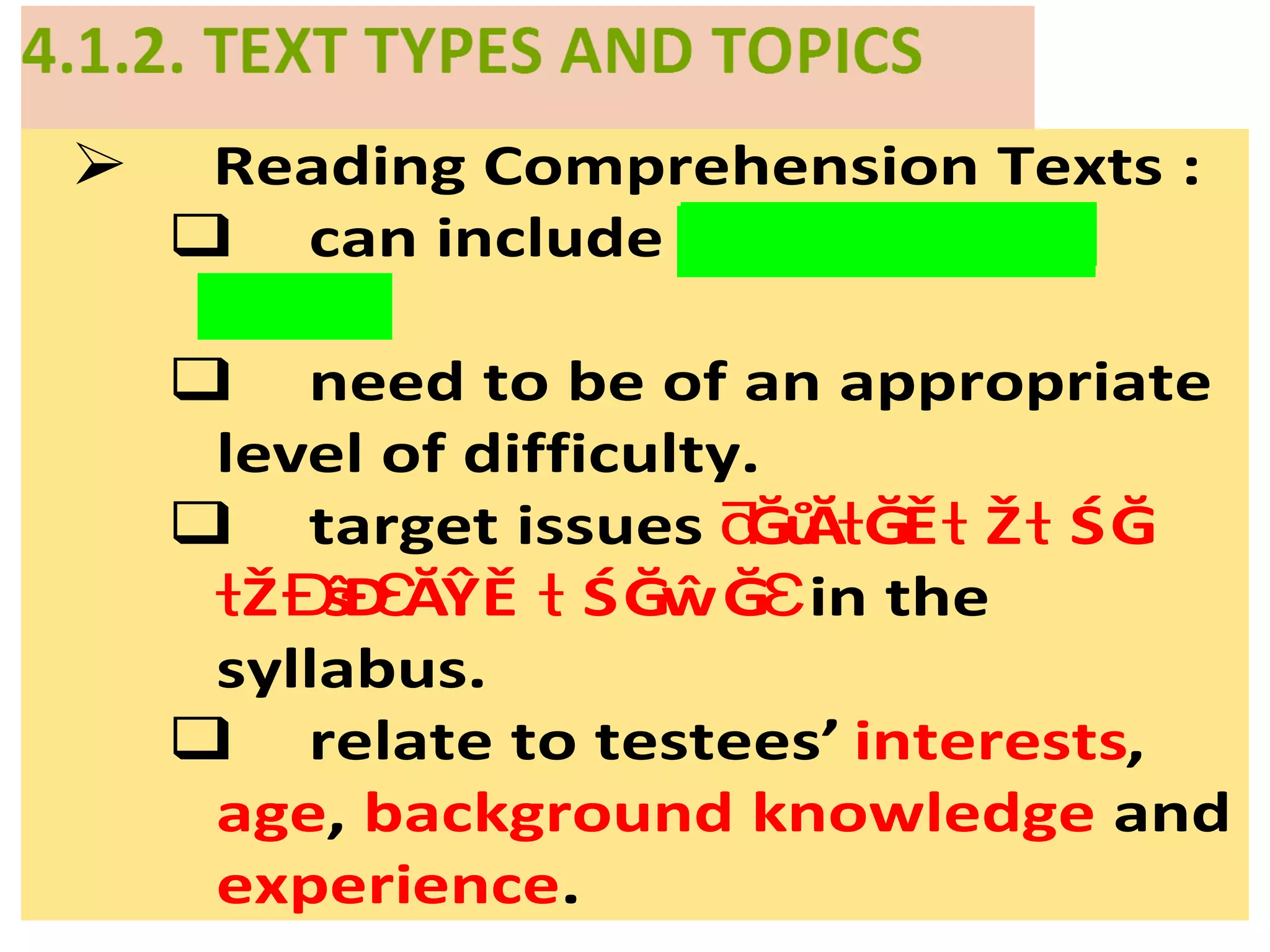  Reading Comprehension Texts :
 can include ŽŶĞŽ ŵŽ Ğƌ ƌ
.Ğƚ ǆƚƐ
 need to be of an appropriate
level of difficulty.
 target issues ĞůĂ ĞĚ Ž ŚĞƌ ƚ ƚ ƚ
in theŽ ŝĐ ĂŶĚ ŚĞŵĞƚ Ɖ Ɛ ƚ Ɛ
syllabus.
 relate to testees’ interests,
age, background knowledge and
experience.
 