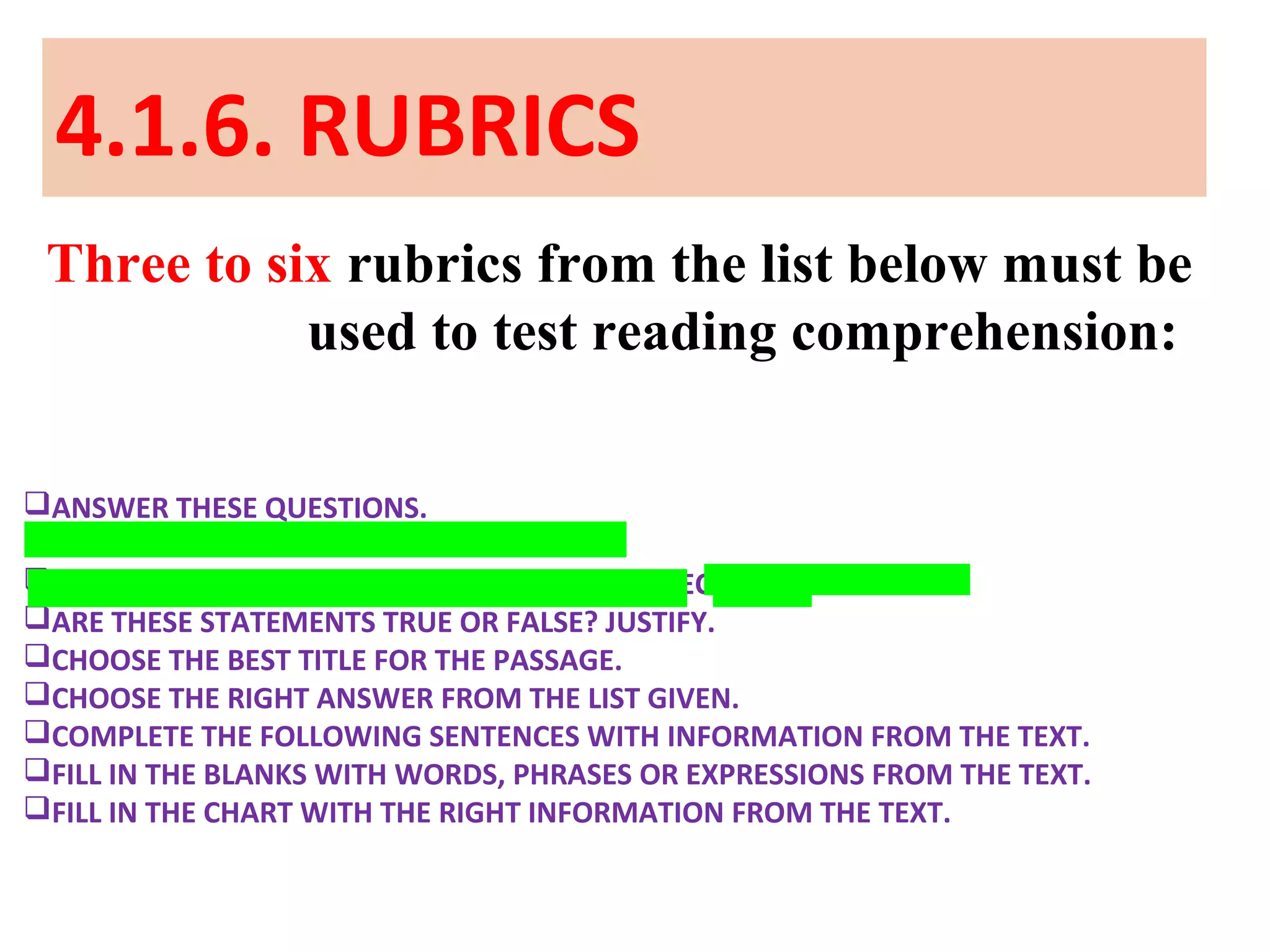 4.1.6. RUBRICS
Three to six rubrics from the list below must be
used to test reading comprehension:
ANSWER THESE QUESTIONS.
ARE THESE STATEMENTS TRUE OR FALSE?
ARE THESE STATEMENTS TRUE OR FALSE? CORRECT THE FALSE ONES.
ARE THESE STATEMENTS TRUE OR FALSE? JUSTIFY.
CHOOSE THE BEST TITLE FOR THE PASSAGE.
CHOOSE THE RIGHT ANSWER FROM THE LIST GIVEN.
COMPLETE THE FOLLOWING SENTENCES WITH INFORMATION FROM THE TEXT.
FILL IN THE BLANKS WITH WORDS, PHRASES OR EXPRESSIONS FROM THE TEXT.
FILL IN THE CHART WITH THE RIGHT INFORMATION FROM THE TEXT.
 