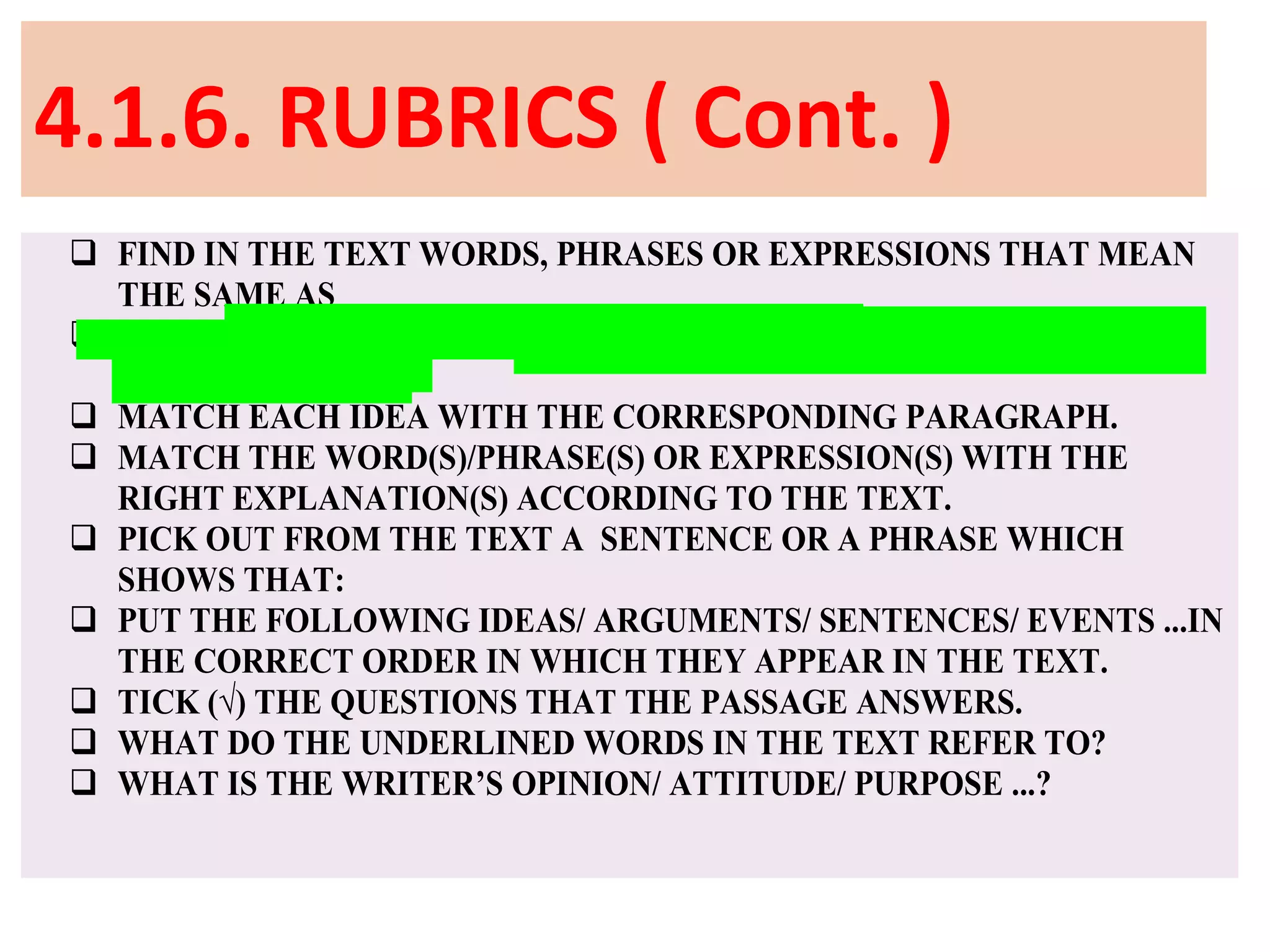 4.1.6. RUBRICS ( Cont. )
 FIND IN THE TEXT WORDS, PHRASES OR EXPRESSIONS THAT MEAN
THE SAME AS
 FIND IN THE TEXT WORDS, PHRASES OR EXPRESSIONS THAT MEAN
THE OPPOSITE OF
 MATCH EACH IDEA WITH THE CORRESPONDING PARAGRAPH.
 MATCH THE WORD(S)/PHRASE(S) OR EXPRESSION(S) WITH THE
RIGHT EXPLANATION(S) ACCORDING TO THE TEXT.
 PICK OUT FROM THE TEXT A SENTENCE OR A PHRASE WHICH
SHOWS THAT:
 PUT THE FOLLOWING IDEAS/ ARGUMENTS/ SENTENCES/ EVENTS ...IN
THE CORRECT ORDER IN WHICH THEY APPEAR IN THE TEXT.
 TICK (√) THE QUESTIONS THAT THE PASSAGE ANSWERS.
 WHAT DO THE UNDERLINED WORDS IN THE TEXT REFER TO?
 WHAT IS THE WRITER’S OPINION/ ATTITUDE/ PURPOSE ...?
 