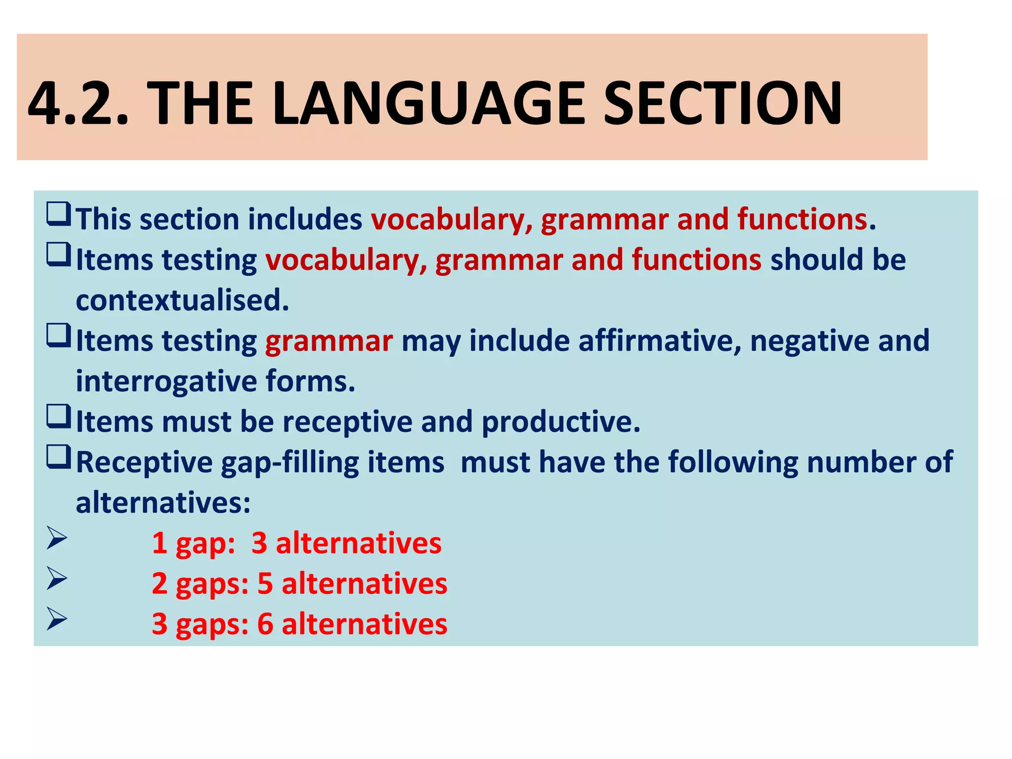 4.2. THE LANGUAGE SECTION
This section includes vocabulary, grammar and functions.
Items testing vocabulary, grammar and functions should be
contextualised.
Items testing grammar may include affirmative, negative and
interrogative forms.
Items must be receptive and productive.
Receptive gap-filling items must have the following number of
alternatives:
 1 gap: 3 alternatives
 2 gaps: 5 alternatives
 3 gaps: 6 alternatives
 