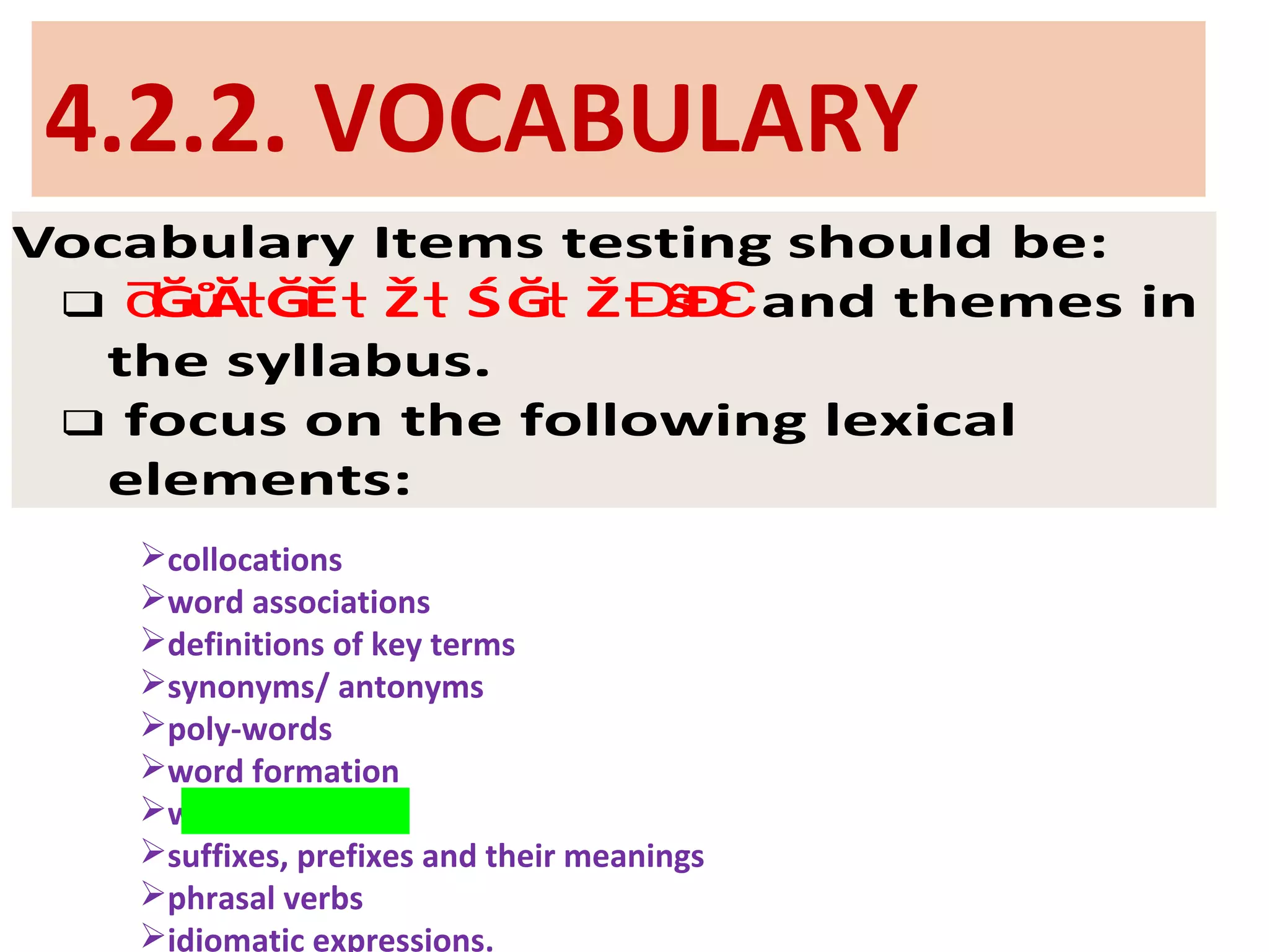 4.2.2. VOCABULARY
Vocabulary Items testing should be:
 and themes inĞůĂ ĞĚ Ž ŚĞ Ž ŝĐƌ ƚ ƚ ƚ ƚ Ɖ Ɛ
the syllabus.
 focus on the following lexical
elements:
collocations
word associations
definitions of key terms
synonyms/ antonyms
poly-words
word formation
word meaning
suffixes, prefixes and their meanings
phrasal verbs
idiomatic expressions.
 