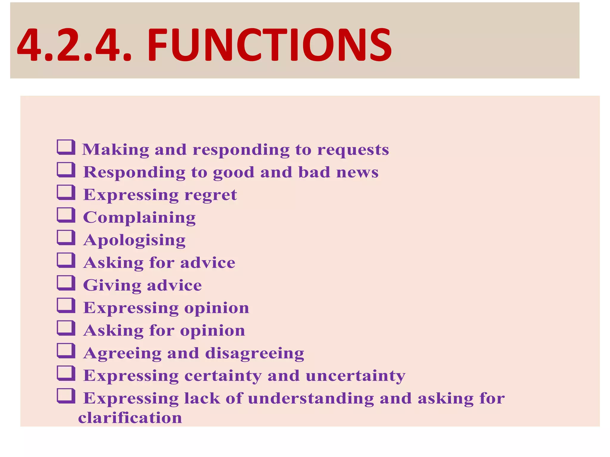 4.2.4. FUNCTIONS
 Making and responding to requests
 Responding to good and bad news
 Expressing regret
 Complaining
 Apologising
 Asking for advice
 Giving advice
 Expressing opinion
 Asking for opinion
 Agreeing and disagreeing
 Expressing certainty and uncertainty
 Expressing lack of understanding and asking for
clarification
 