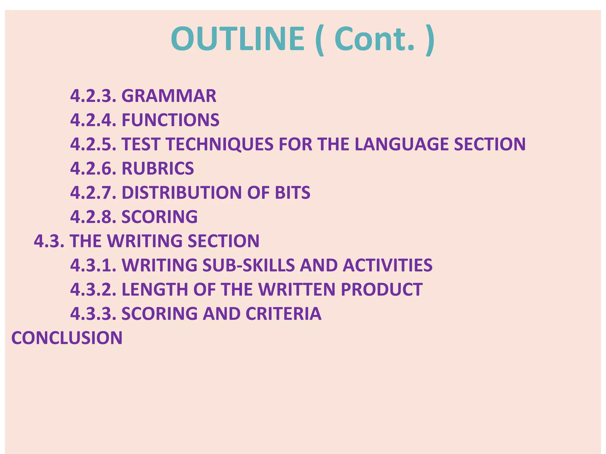 OUTLINE ( Cont. )
4.2.3. GRAMMAR
4.2.4. FUNCTIONS
4.2.5. TEST TECHNIQUES FOR THE LANGUAGE SECTION
4.2.6. RUBRICS
4.2.7. DISTRIBUTION OF BITS
4.2.8. SCORING
4.3. THE WRITING SECTION
4.3.1. WRITING SUB-SKILLS AND ACTIVITIES
4.3.2. LENGTH OF THE WRITTEN PRODUCT
4.3.3. SCORING AND CRITERIA
CONCLUSION
 