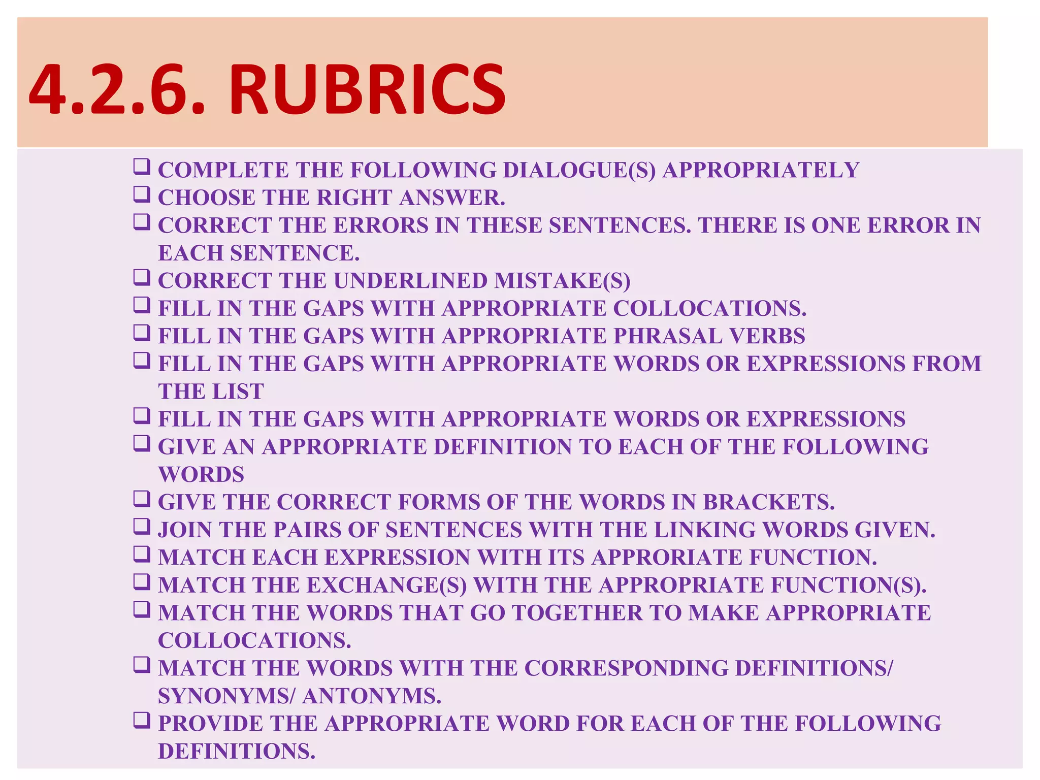 4.2.6. RUBRICS
 COMPLETE THE FOLLOWING DIALOGUE(S) APPROPRIATELY
 CHOOSE THE RIGHT ANSWER.
 CORRECT THE ERRORS IN THESE SENTENCES. THERE IS ONE ERROR IN
EACH SENTENCE.
 CORRECT THE UNDERLINED MISTAKE(S)
 FILL IN THE GAPS WITH APPROPRIATE COLLOCATIONS.
 FILL IN THE GAPS WITH APPROPRIATE PHRASAL VERBS
 FILL IN THE GAPS WITH APPROPRIATE WORDS OR EXPRESSIONS FROM
THE LIST
 FILL IN THE GAPS WITH APPROPRIATE WORDS OR EXPRESSIONS
 GIVE AN APPROPRIATE DEFINITION TO EACH OF THE FOLLOWING
WORDS
 GIVE THE CORRECT FORMS OF THE WORDS IN BRACKETS.
 JOIN THE PAIRS OF SENTENCES WITH THE LINKING WORDS GIVEN.
 MATCH EACH EXPRESSION WITH ITS APPRORIATE FUNCTION.
 MATCH THE EXCHANGE(S) WITH THE APPROPRIATE FUNCTION(S).
 MATCH THE WORDS THAT GO TOGETHER TO MAKE APPROPRIATE
COLLOCATIONS.
 MATCH THE WORDS WITH THE CORRESPONDING DEFINITIONS/
SYNONYMS/ ANTONYMS.
 PROVIDE THE APPROPRIATE WORD FOR EACH OF THE FOLLOWING
DEFINITIONS.
 