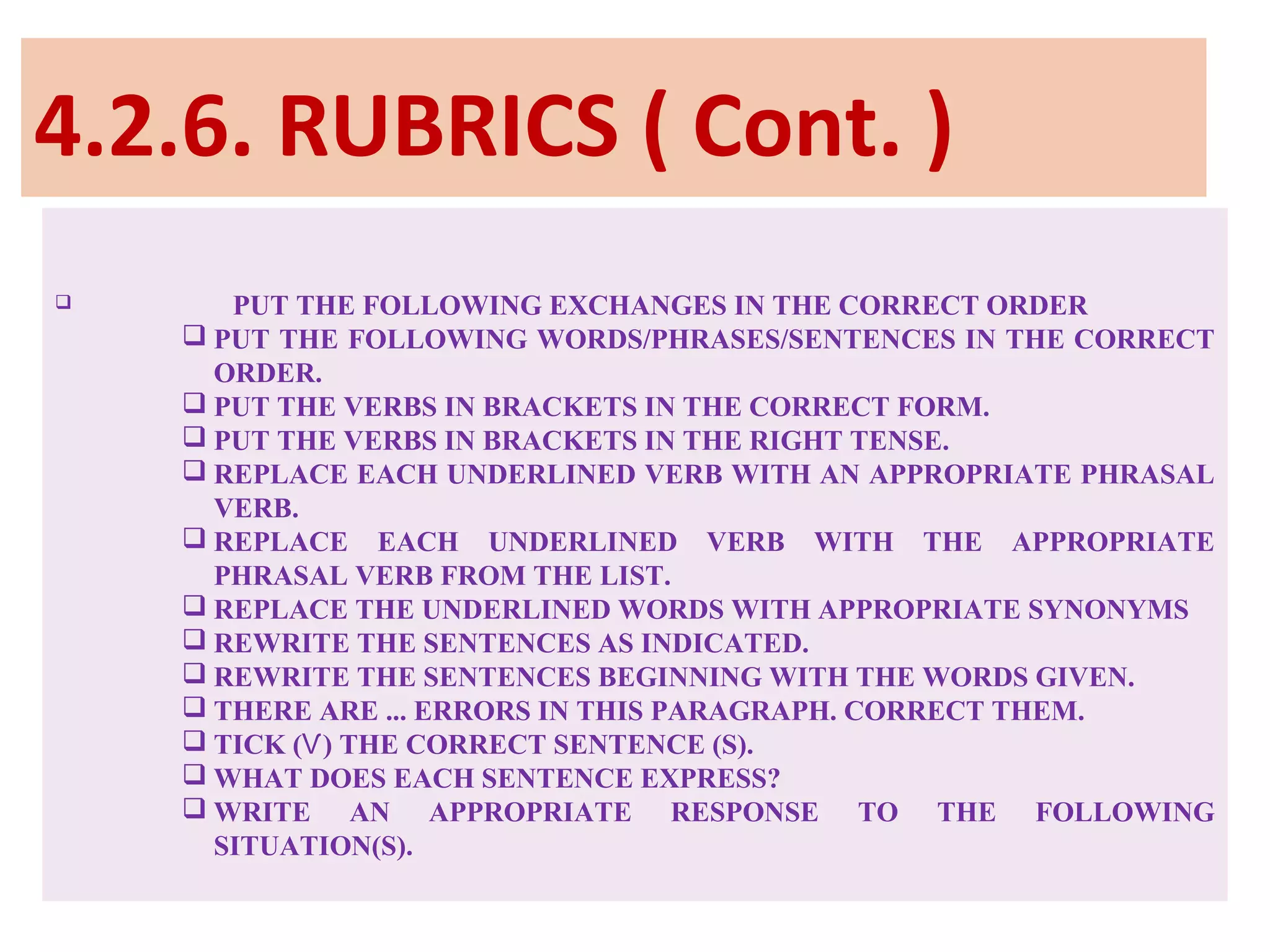 4.2.6. RUBRICS ( Cont. )
 PUT THE FOLLOWING EXCHANGES IN THE CORRECT ORDER
 PUT THE FOLLOWING WORDS/PHRASES/SENTENCES IN THE CORRECT
ORDER.
 PUT THE VERBS IN BRACKETS IN THE CORRECT FORM.
 PUT THE VERBS IN BRACKETS IN THE RIGHT TENSE.
 REPLACE EACH UNDERLINED VERB WITH AN APPROPRIATE PHRASAL
VERB.
 REPLACE EACH UNDERLINED VERB WITH THE APPROPRIATE
PHRASAL VERB FROM THE LIST.
 REPLACE THE UNDERLINED WORDS WITH APPROPRIATE SYNONYMS
 REWRITE THE SENTENCES AS INDICATED.
 REWRITE THE SENTENCES BEGINNING WITH THE WORDS GIVEN.
 THERE ARE ... ERRORS IN THIS PARAGRAPH. CORRECT THEM.
 TICK ( ) THE CORRECT SENTENCE (S).Ѵ
 WHAT DOES EACH SENTENCE EXPRESS?
 WRITE AN APPROPRIATE RESPONSE TO THE FOLLOWING
SITUATION(S).
 