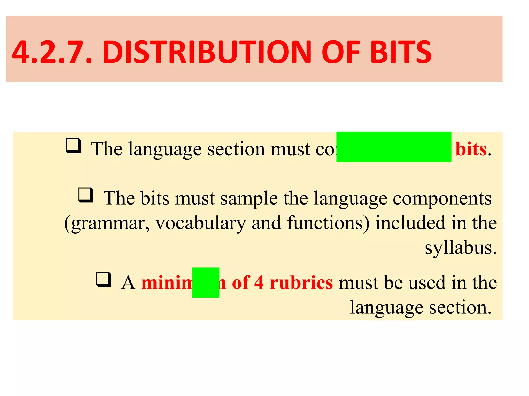 4.2.7. DISTRIBUTION OF BITS
 The language section must contain 10 to 24 bits.
 The bits must sample the language components
(grammar, vocabulary and functions) included in the
syllabus.
 A minimum of 4 rubrics must be used in the
language section.
 