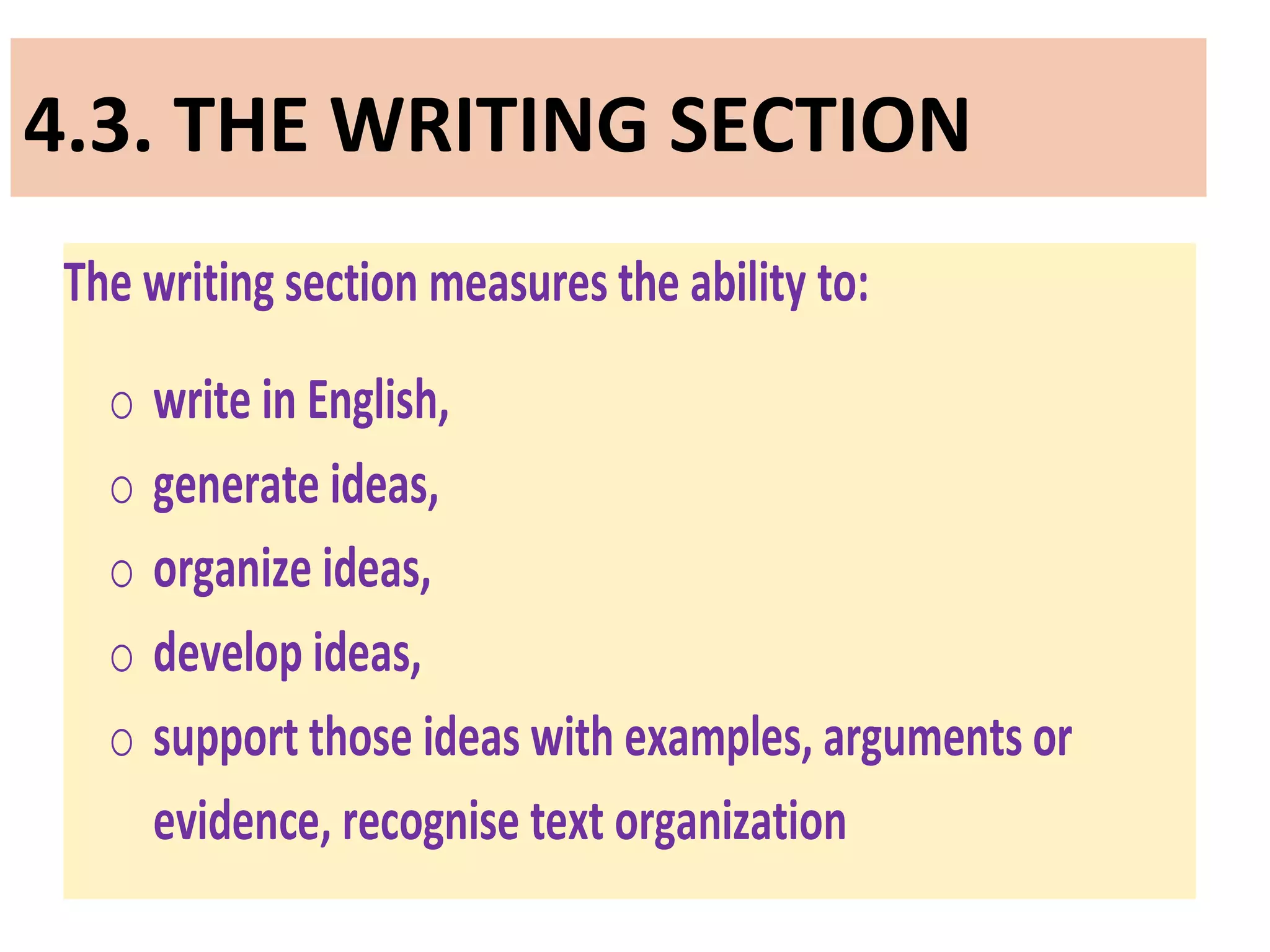 4.3. THE WRITING SECTION
The writing section measures the ability to:
o write in English,
o generate ideas,
o organize ideas,
o develop ideas,
o support those ideas with examples, arguments or
evidence, recognise text organization
 